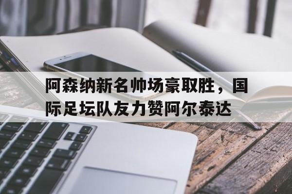 爱游戏.爱中国-包含阿森纳新名帅场豪取胜，国际足坛队友力赞阿尔泰达的词条